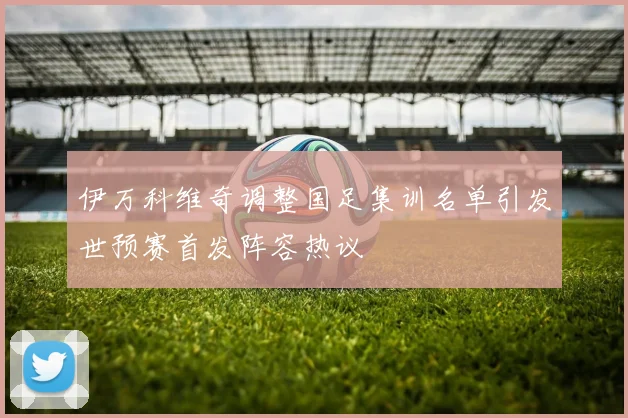 伊万科维奇调整国足集训名单引发世预赛首发阵容热议